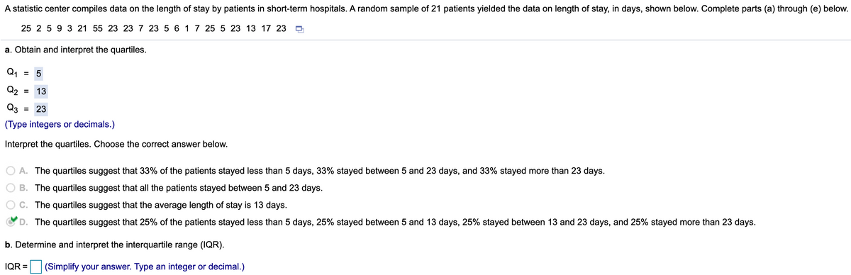 A statistic center compiles data on the length of stay by patients in short-term hospitals. A random sample of 21 patients yielded the data on length of stay, in days, shown below. Complete parts (a) through (e) below.
25 2 5 9 3 21 55 23 23 7 23 5 6 17 25 5 23 13 17 23
a. Obtain and interpret the quartiles.
Q1
= 5
Q2
13
Q3
= 23
(Type integers or decimals.)
Interpret the quartiles. Choose the correct answer below.
A. The quartiles suggest that 33% of the patients stayed less than 5 days, 33% stayed between 5 and 23 days, and 33% stayed more than 23 days.
B. The quartiles suggest that all the patients stayed between 5 and 23 days.
C. The quartiles suggest that the average length of stay is 13 days.
D. The quartiles suggest that 25% of the patients stayed less than 5 days, 25% stayed between 5 and 13 days, 25% stayed between 13 and 23 days, and 25% stayed more than 23 days.
b. Determine and interpret the interquartile range (IQR).
IQR =
(Simplify your answer. Type an integer or decimal.)
