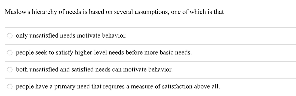 Maslow's hierarchy of needs is based on several assumptions, one of which is that
only unsatisfied needs motivate behavior.
people seek to satisfy higher-level needs before more basic needs.
both unsatisfied and satisfied needs can motivate behavior.
people have a primary need that requires a measure of satisfaction above all.
