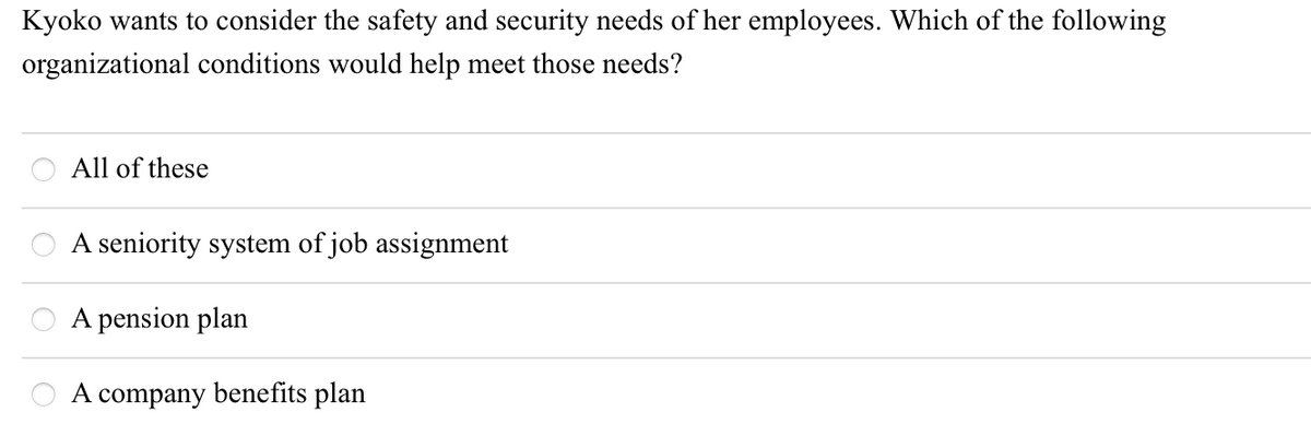 Kyoko wants to consider the safety and security needs of her employees. Which of the following
organizational conditions would help meet those needs?
All of these
A seniority system of job assignment
A pension plan
A company benefits plan
