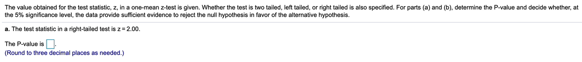 The value obtained for the test statistic, z, in a one-mean z-test is given. Whether the test is two tailed, left tailed, or right tailed is also specified. For parts (a) and (b), determine the P-value and decide whether, at
the 5% significance level, the data provide sufficient evidence to reject the null hypothesis in favor of the alternative hypothesis.
a. The test statistic in a right-tailed test is z=2.00.
The P-value is .
(Round to three decimal places as needed.)
