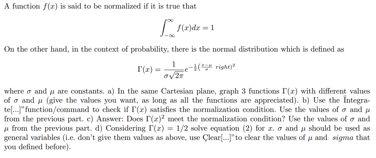 A function f(x) is said to be normalized if it is true that
[ 1
f(x) dx =
On the other hand, in the context of probability, there is the normal distribution which is defined as
1
O√2π
(right) ²
T(x) =
e
where σ and µ are constants. a) In the same Cartesian plane, graph 3 functions I'(x) with different values
of σ and μ (give the values you want, as long as all the functions are appreciated). b) Use the Ïntegra-
te[...]" function/command to check if I'(x) satisfies the normalization condition. Use the values of σ and μ
from the previous part. c) Answer: Does I(x)² meet the normalization condition? Use the values of ♂ and
μ from the previous part. d) Considering I'(x) = 1/2 solve equation (2) for x. o and µ should be used as
general variables (i.e. don't give them values as above, use Çlear[...]” to clear the values of µ and sigma that
you defined before).