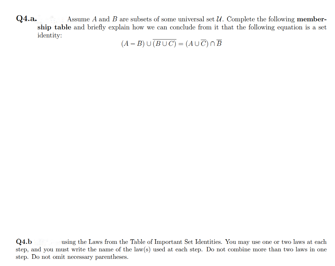 Q4.a.
Assume A and B are subsets of some universal set U. Complete the following member-
ship table and briefly explain how we can conclude from it that the following equation is a set
identity:
(A − B)U(BUC) = (AUC) NB
Q4.b
using the Laws from the Table of Important Set Identities. You may use one or two laws at each
step, and you must write the name of the law(s) used at each step. Do not combine more than two laws in one
step. Do not omit necessary parentheses.