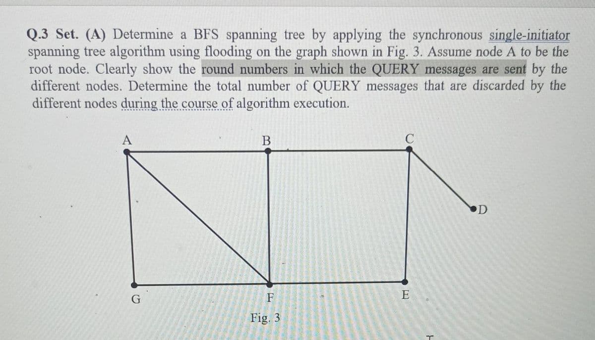 Q.3 Set. (A) Determine a BFS spanning tree by applying the synchronous single-initiator
spanning tree algorithm using flooding on the graph shown in Fig. 3. Assume node A to be the
root node. Clearly show the round numbers in which the QUERY messages are sent by the
different nodes. Determine the total number of QUERY messages that are discarded by the
different nodes during the course of algorithm execution.
A
G
B
F
Fig. 3
C
E
T
D