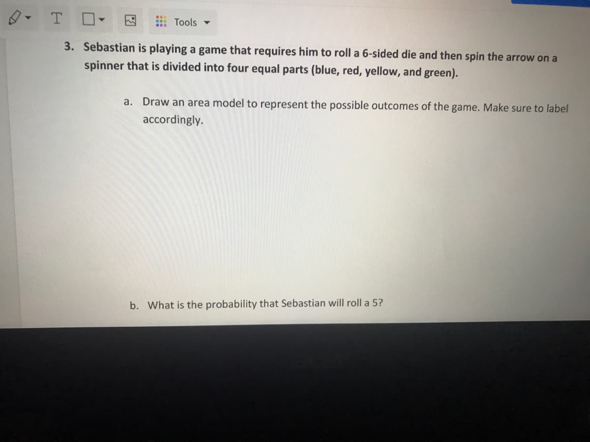 A Tools ▼
3. Sebastian is playing a game that requires him to roll a 6-sided die and then spin the arrow on a
spinner that is divided into four equal parts (blue, red, yellow, and green).
a. Draw an area model to represent the possible outcomes of the game. Make sure to label
accordingly.
b. What is the probability that Sebastian will roll a 5?
