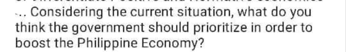 ... Considering the current situation, what do you
think the government should prioritize in order to
boost the Philippine Economy?