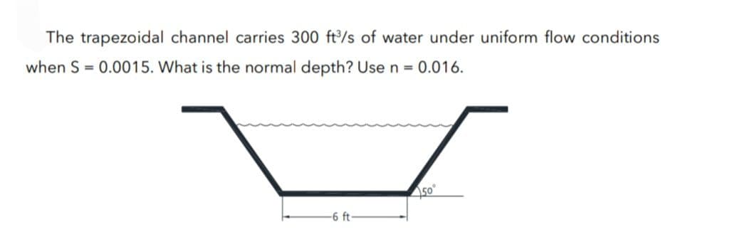 The trapezoidal channel carries 300 ft³/s of water under uniform flow conditions
when S = 0.0015. What is the normal depth? Use n = 0.016.
-6 ft-
450°