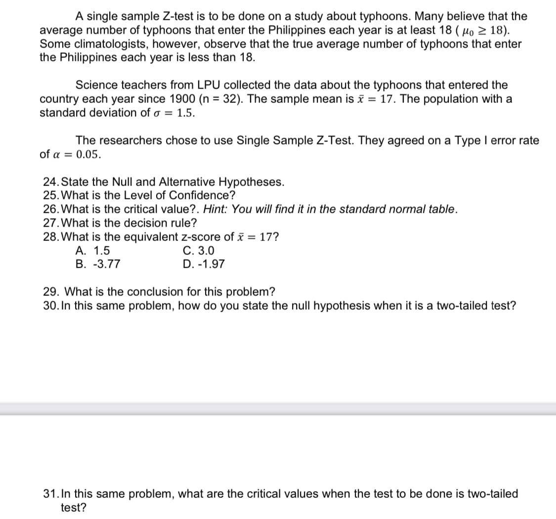 A single sample Z-test is to be done on a study about typhoons. Many believe that the
average number of typhoons that enter the Philippines each year is at least 18 (o ≥ 18).
Some climatologists, however, observe that the true average number of typhoons that enter
the Philippines each year is less than 18.
Science teachers from LPU collected the data about the typhoons that entered the
country each year since 1900 (n = 32). The sample mean is x = 17. The population with a
standard deviation of a = 1.5.
The researchers chose to use Single Sample Z-Test. They agreed on a Type I error rate
of a = 0.05.
24. State the Null and Alternative Hypotheses.
25. What is the Level of Confidence?
26. What is the critical value?. Hint: You will find it in the standard normal table.
27. What is the decision rule?
28. What is the equivalent z-score of x = 17?
A. 1.5
C. 3.0
B. -3.77
D. -1.97
29. What is the conclusion for this problem?
30. In this same problem, how do you state the null hypothesis when it is a two-tailed test?
31. In this same problem, what are the critical values when the test to be done is two-tailed
test?