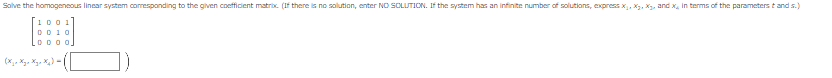 Solve the homogeneous linear system corresponding to the given coefficient matrix. (If there is no solution, enter NO SOLUTION. If the system has an infinite number of solutions, express x₁, X₂, X₂, and x, in terms of the parameterstand s.)
1001
0010
00