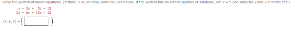 Solve the system of linear equations. (If there is no solution, enter NO SOLUTION. If the system has an infinite number of solutions, set z-t and solve for x and y in terms of t.)
x - 2y +
52-15
3x - 6y + 15z - 15
(x, y, z)=