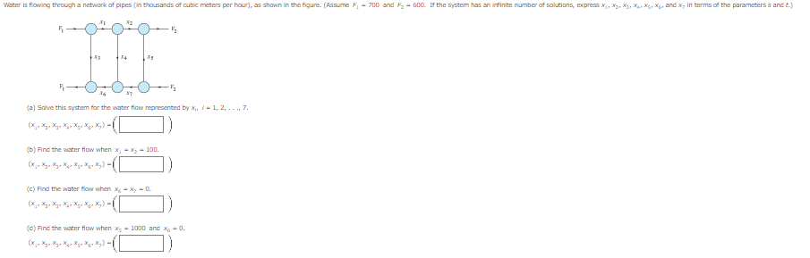 Water is flowing through a network of pipes (in thousands of cubic meters per hour), as shown in the figure. (Assume F₁ - 700 and F₂-600. If the system has an infinite number of solutions, express X₁, X₂, X₂, X₁, X₁, X₁, and x, in terms of the parameterss and t.)
R
R
27
(b) Find the water flow when x₂-x₂ - 100.
(X jo Xyo Xyp X qx Xxx X₂x Xy) = |
1/2
(a) Solve this system for the water flow represented by x₁, 1, 2,..., 7.
(X ₂o Xyo Xyo Xxx Xxx X₂x Xy) = |
(c) Find the water flow when x-x-Q.
(X jo Xyo Xyo Xxx Xxx Xxx Xy).
·½/2
(d) Find the water flow when x-1000 and x₂ -0.
(Жја Жул Жул