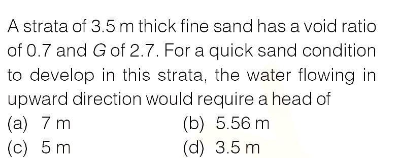 A strata of 3.5m thick fine sand has a void ratio
of 0.7 and G of 2.7. For a quick sand condition
to develop in this strata, the water flowing in
upward direction would require a head of
(а) 7 m
(c) 5 m
(b) 5.56 m
(d) 3.5 m
