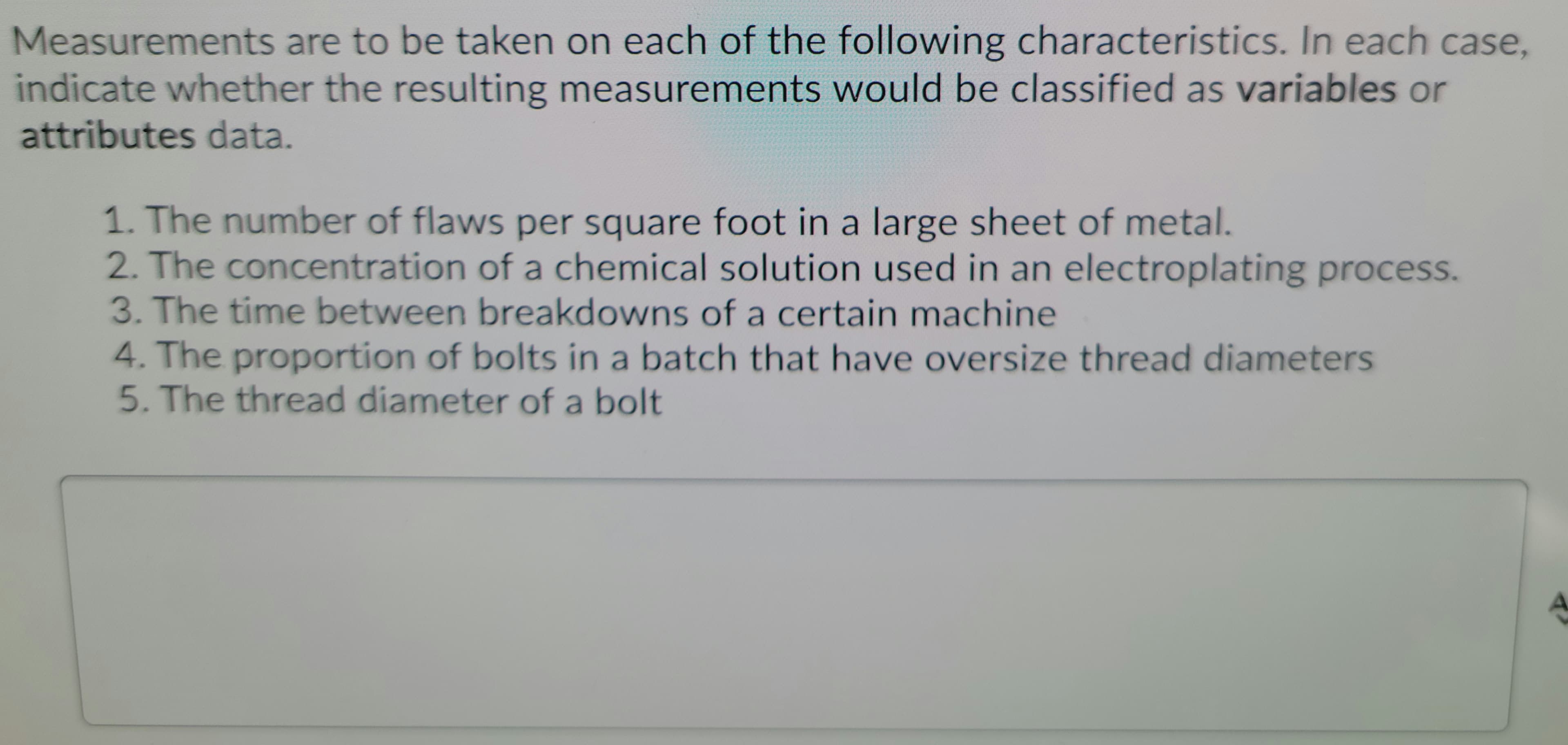 Measurements are to be taken on each of the following characteristics. In each case,
indicate whether the resulting measurements would be classified as variables or
attributes data.
1. The number of flaws per square foot in a large sheet of metal.
2. The concentration of a chemical solution used in an electroplating process.
3. The time between breakdowns of a certain machine
4. The proportion of bolts in a batch that have oversize thread diameters
5. The thread diameter of a bolt
