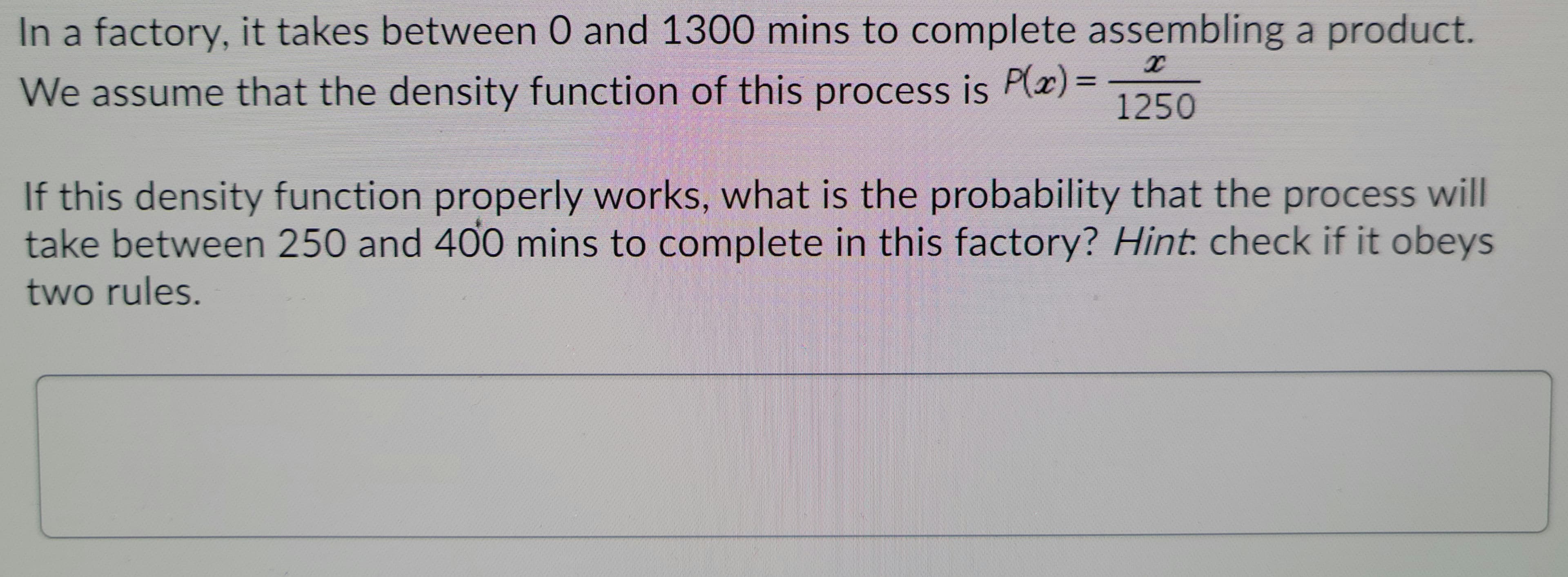 In a factory, it takes between 0 and 1300 mins to complete assembling a product.
%3D
We assume that the density function of this process is P(x)%3=
1250
If this density function properly works, what is the probability that the process will
take between 250 and 400 mins to complete in this factory? Hint: check if it obeys
two rules.
