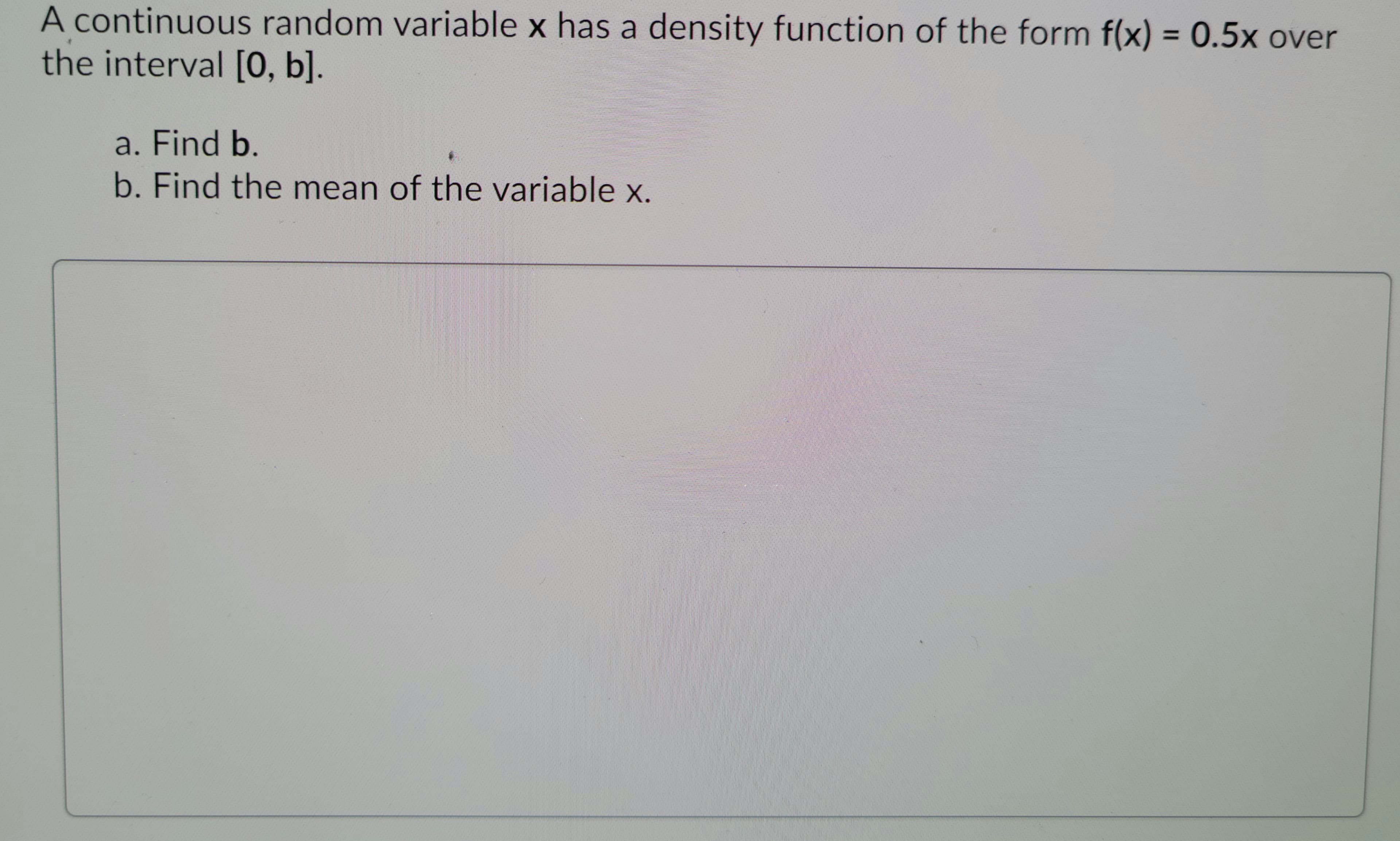 ### Problem Statement

A continuous random variable \( x \) has a density function of the form \( f(x) = 0.5x \) over the interval \([0, b]\).

a. Find \( b \).

b. Find the mean of the variable \( x \).