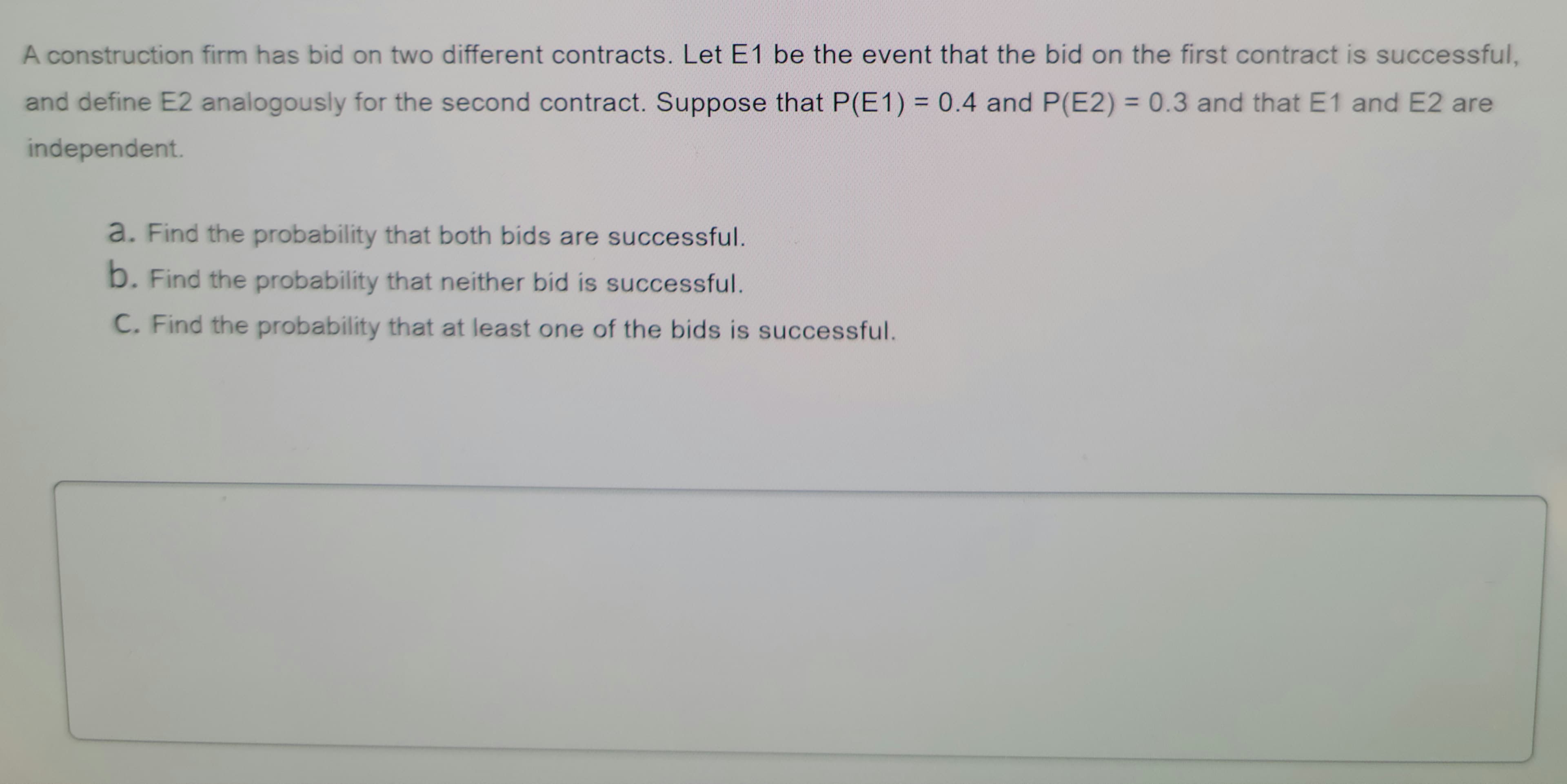 A construction firm has bid on two different contracts. Let E1 be the event that the bid on the first contract is successful,
and define E2 analogously for the second contract. Suppose that P(E1) 0.4 and P(E2) = 0.3 and that E1 and E2 are
%3D
independent.
a. Find the probability that both bids are successful.
b. Find the probability that neither bid is successful.
C. Find the probability that at least one of the bids is successful.
