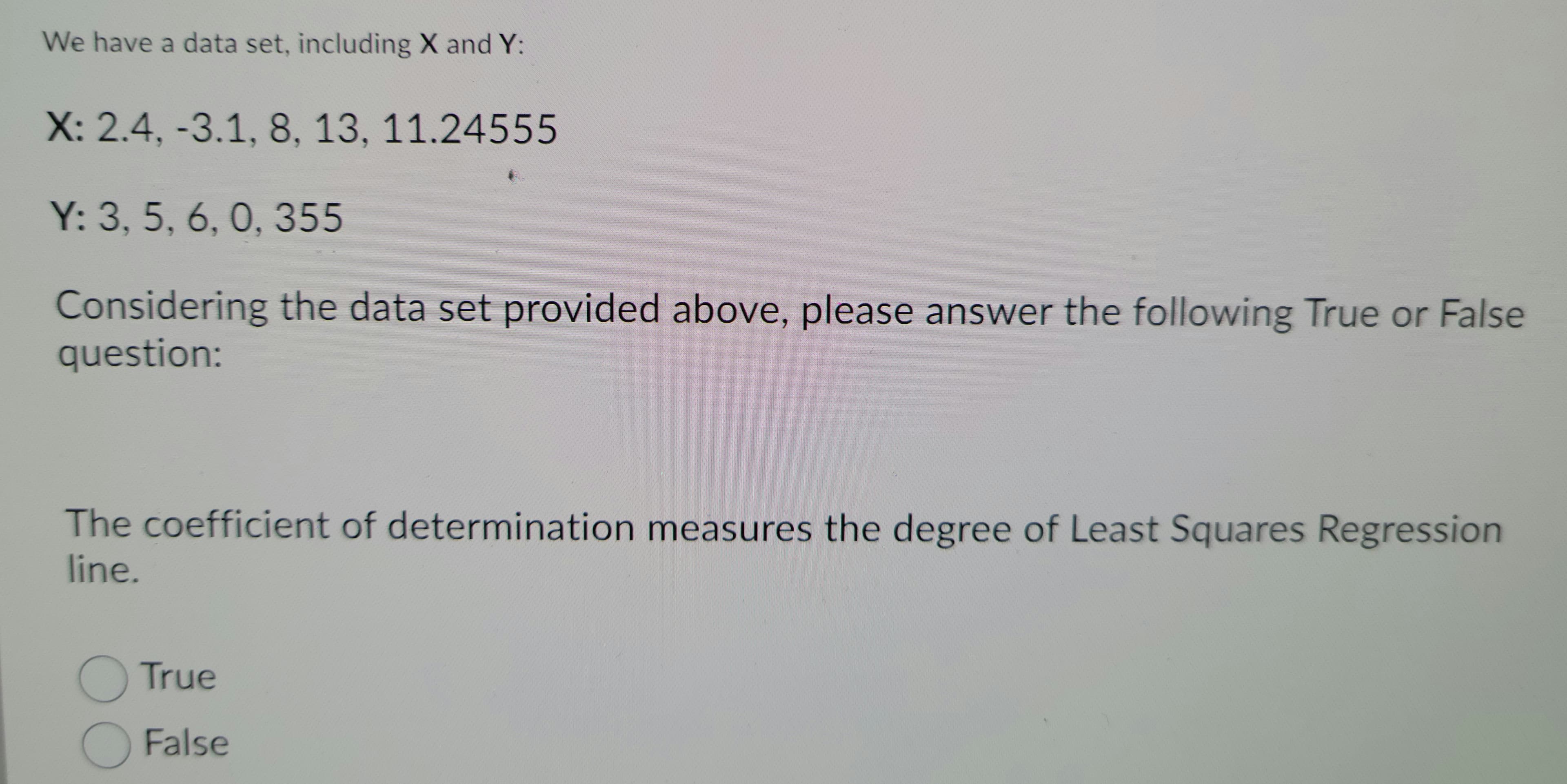 We have a data set, including X and Y:
X: 2.4, -3.1, 8, 13, 11.24555
Y: 3, 5, 6, 0, 355
Considering the data set provided above, please answer the following True or False
question:
The coefficient of determination measures the degree of Least Squares Regression
line.
OTrue
OFalse
