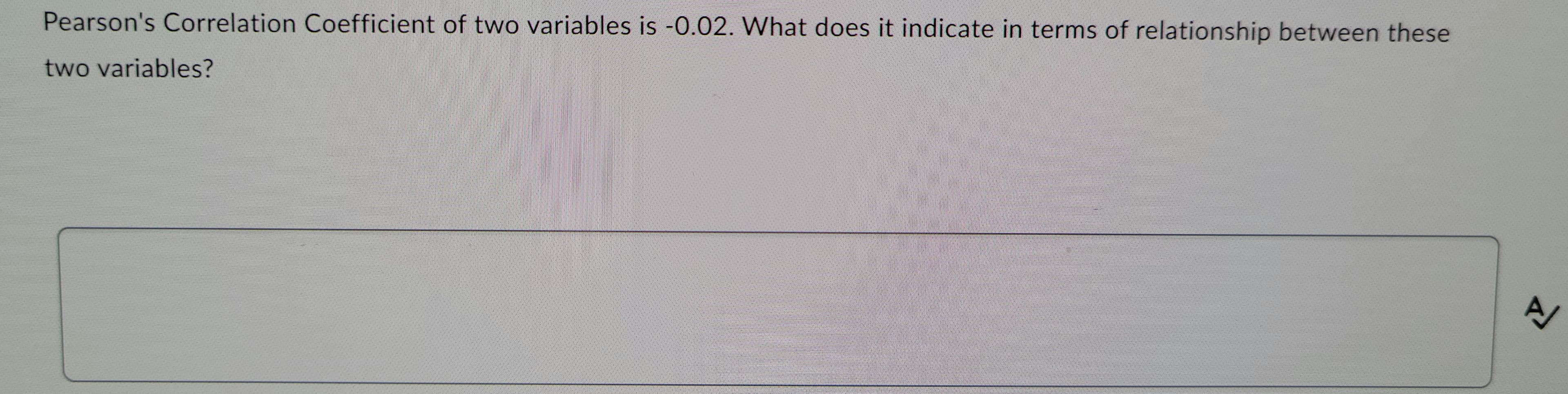 Pearson's Correlation Coefficient of two variables is -0.02. What does it indicate in terms of relationship between these
two variables?
