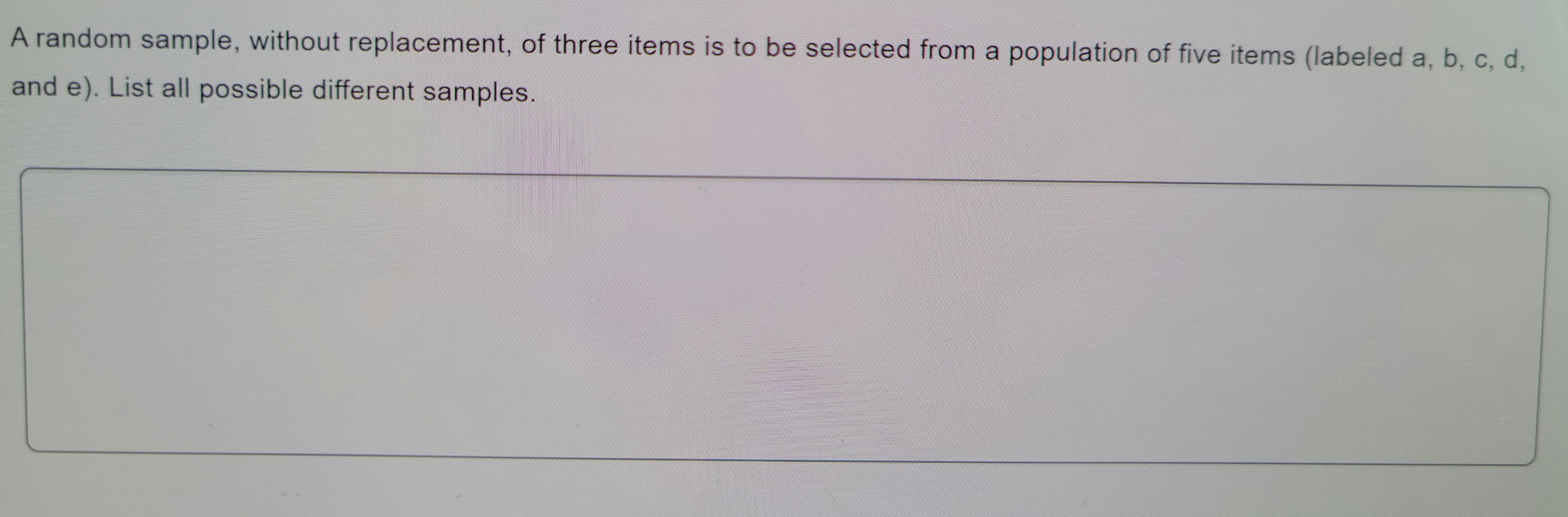 A random sample, without replacement, of three items is to be selected from a population of five items (labeled a, b, c, d,
and e). List all possible different samples.
