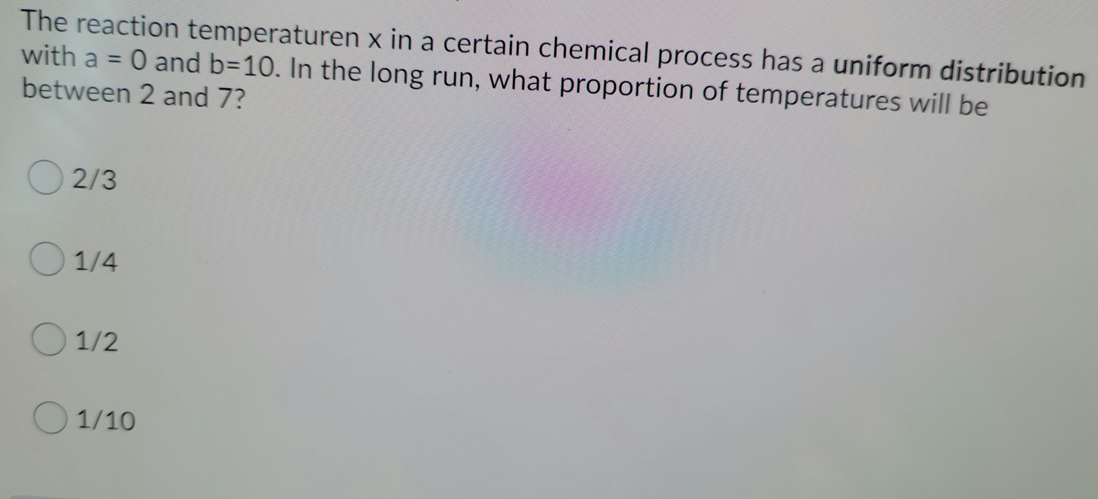 The reaction temperaturen x in a certain chemical process has a uniform distribution
with a = 0 and b=10. In the long run, what proportion of temperatures will be
%3D
between 2 and 7?
2/3
1/4
1/2
O1/10
