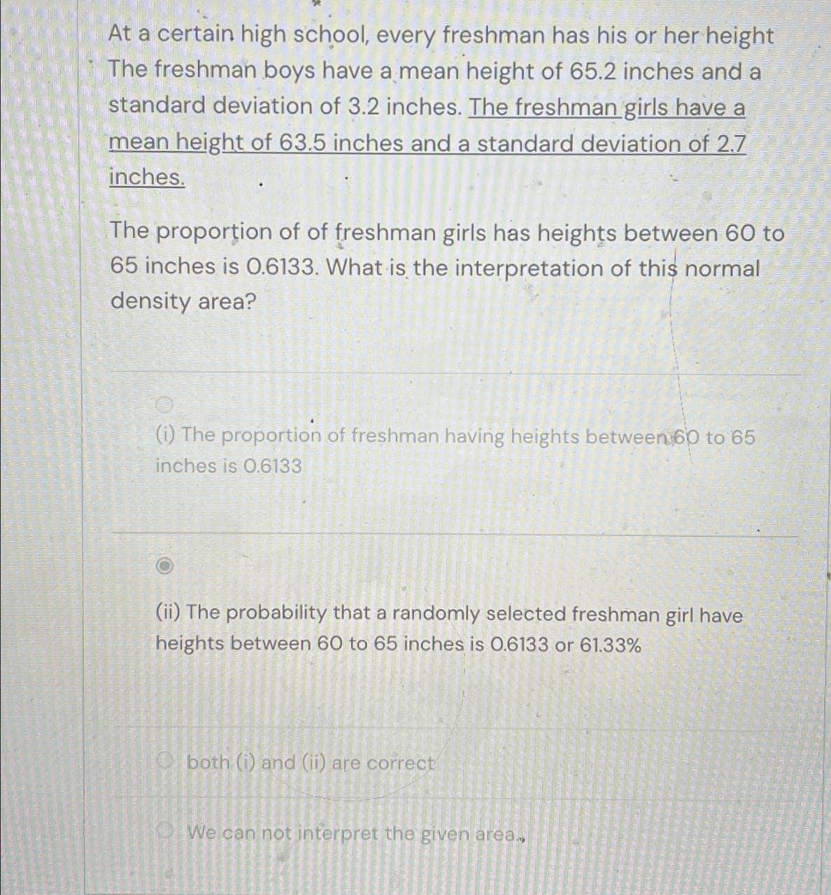 At a certain high school, every freshman has his or her height
The freshman boys have a mean height of 65.2 inches and a
standard deviation of 3.2 inches. The freshman girls have a
mean height of 63.5 inches and a standard deviation of 2.7
inches.
The proportion of of freshman girls has heights between 60 to
65 inches is 0.6133. What is the interpretation of this normal
density area?
(i) The proportion of freshman having heights between 60 to 65
inches is 0.6133
(ii) The probability that a randomly selected freshman girl have
heights between 60 to 65 inches is 0.6133 or 61.33%
Oboth (i) and (ii) are correct
We can not interpret the given area..