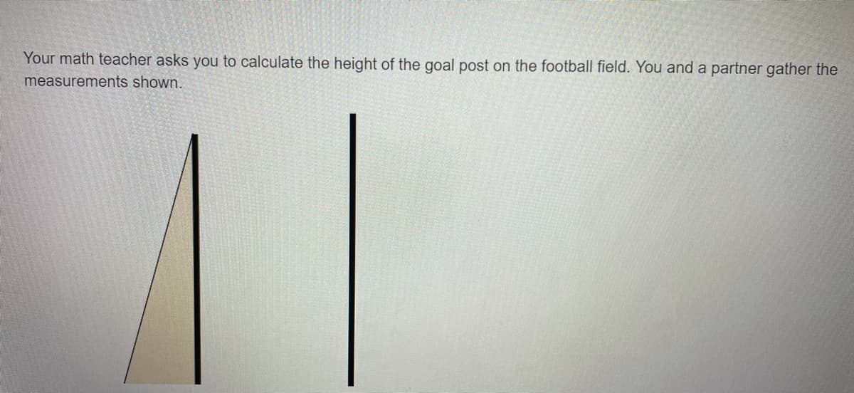 Your math teacher asks you to calculate the height of the goal post on the football field. You and a partner gather the
measurements shown.
