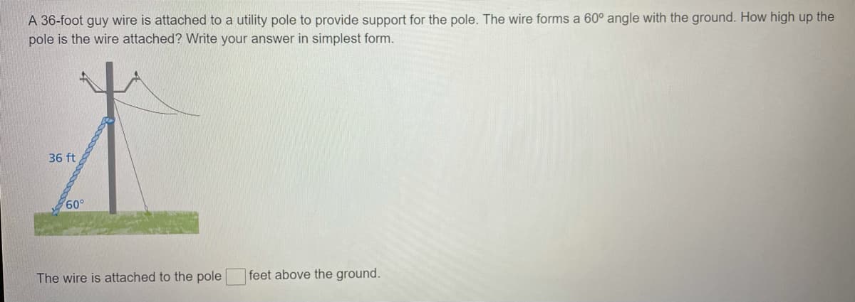 A 36-foot guy wire is attached to a utility pole to provide support for the pole. The wire forms a 60° angle with the ground. How high up the
pole is the wire attached? Write your answer in simplest form.
36 ft
60°
The wire is attached to the pole
feet above the ground.
