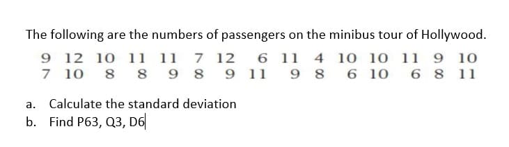 The following are the numbers of passengers on the minibus tour of Hollywood.
9 12 10 11 11 7 12
6 11 4 1o 10 11 9 10
9 11 9 8
7 10 8 8
9 8
6 10
6 8 11
a. Calculate the standard deviation
b. Find P63, Q3, D6|
