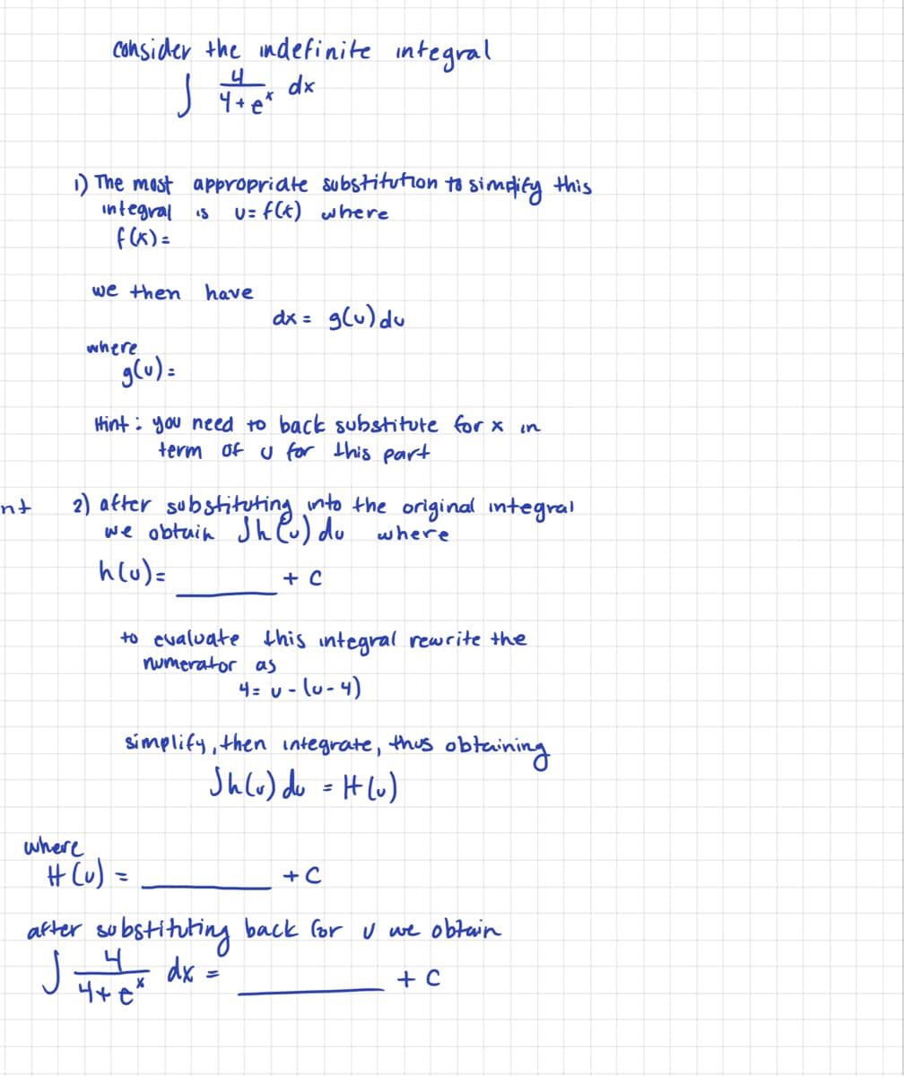 Consider the indefinite integral
4 dx
1) The mast appropridte substitution to simdify this
integral is
f Cx) =
U= FCE) where
we then
have
dx = glu) du
where
g(u) -
Hint: you need to back substitute for x in
term of u for this part
2) atter substituting nto the original integral
we obtuin Jh P) du
hlu)=
nt
where
+ C
to evaluate this integral rewrite the
numerator as
4= u - lu-4)
símplify, then integrate,
thus
obtaining
Jhle) do = H Lw)
where
H Cu) =
+ C
after substitutiny back for U we obtain
J
dx
