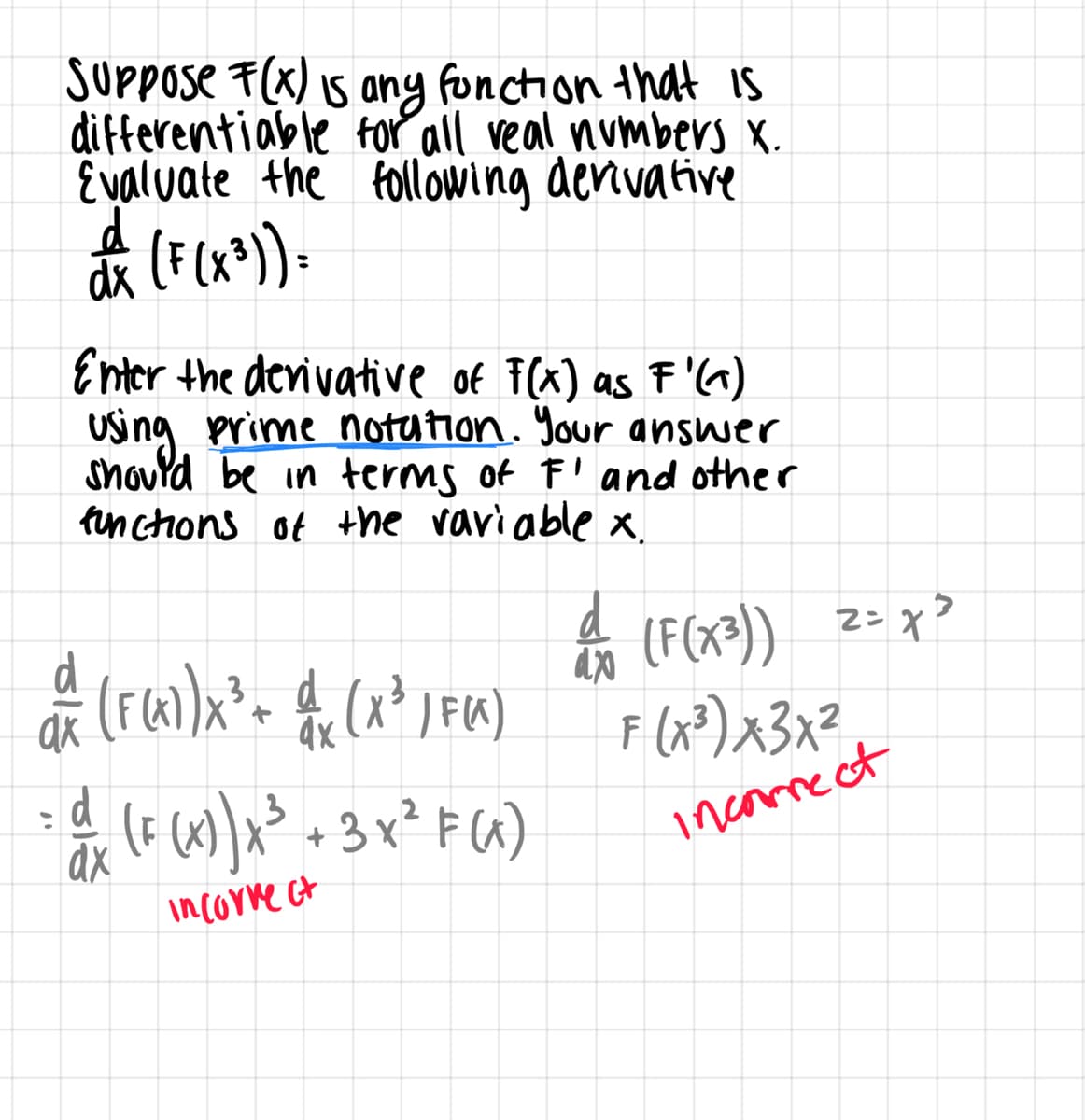 SUPPOse F(x) Is ang fonction that IS
differentiable for all veal numbers X.
Evaluate the following denivative
dã (F (x*)-
Enter the devivative of F(x) as F'^)
Using prime notution. Your answer
shovld be in terms of F' and other
finctons of +he vari able x.
A z= x>
(F(x=))
4x
F (x³)x3x?
13
incrmect
incorre ct
