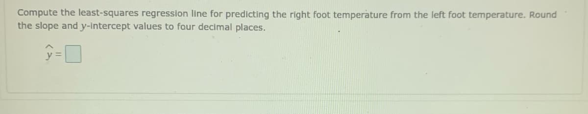 Compute the least-squares regression line for predicting the right foot temperature from the left foot temperature. Round
the slope andy-intercept values to four decimal places.
