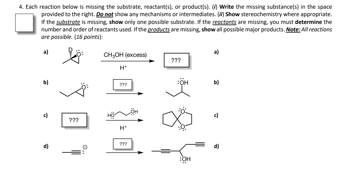 4. Each reaction below is missing the substrate, reactant(s), or product(s). (i) Write the missing substance(s) in the space
provided to the right. Do not show any mechanisms or intermediates. (ii) Show stereochemistry where appropriate.
If the substrate is missing, show only one possible substrate. If the reactants are missing, you must determine the
number and order of reactants used. If the products are missing, show all possible major products. Note: All reactions
are possible. (16 points):
a)
a)
CHОН (еxcess)
???
H+
b)
:OH
b)
???
c)
c)
???
H+
???
d)
d)
HÖ:
O.
