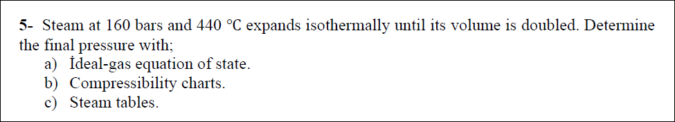 5- Steam at 160 bars and 440 °C expands isothermally until its volume is doubled. Determine
the final pressure with;
a) İdeal-gas equation of state.
b) Compressibility charts.
c) Steam tables.
