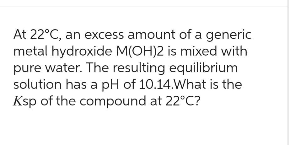 At 22°C, an excess amount of a generic
metal hydroxide M(OH)2 is mixed with
pure water. The resulting equilibrium
solution has a pH of 10.14.What is the
Ksp of the compound at 22°C?