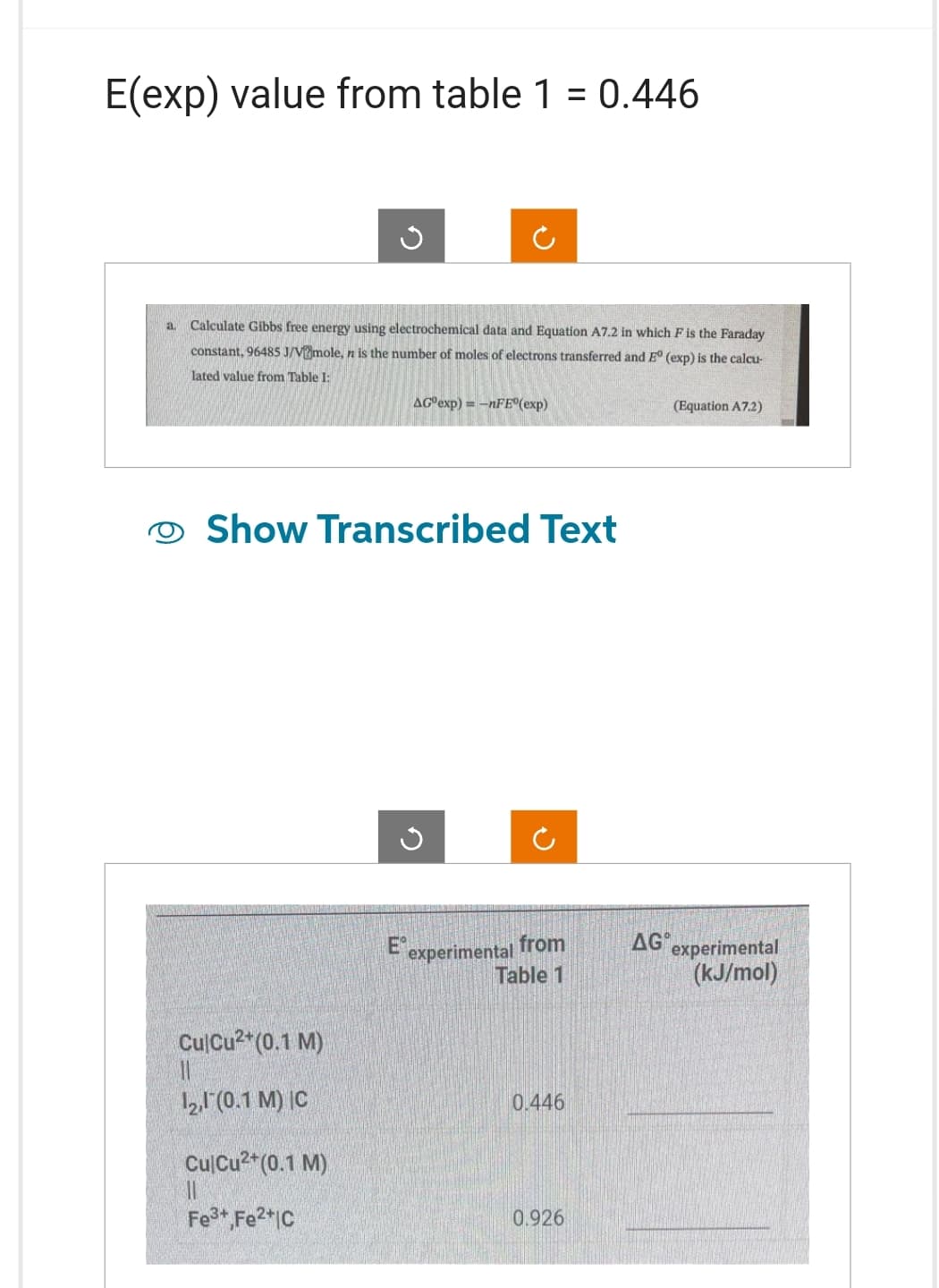E(exp) value from table 1 = 0.446
a Calculate Gibbs free energy using electrochemical data and Equation A7.2 in which F is the Faraday
constant, 96485 J/V?mole, n is the number of moles of electrons transferred and Eº (exp) is the calcu-
lated value from Table I:
AG exp)=-nFE (exp)
Show Transcribed Text
CulCu2+ (0.1 M)
12,1 (0.1 M) IC
Cul Cu²+ (0.1 M)
||
Fe³+, Fe2+IC
G
E experimental from
Table 1
0.446
0.926
(Equation A7.2)
AG experimental
(kJ/mol)