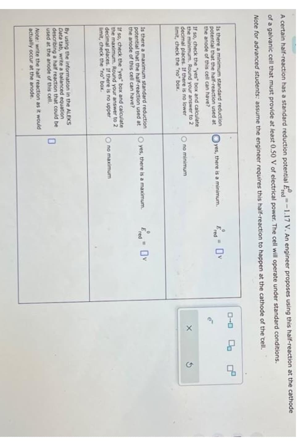 A certain half-reaction has a standard reduction potential -1.17 V. An engineer proposes using this half-reaction at the cathode
red
of a galvanic cell that must provide at least 0.50 V of electrical power. The cell will operate under standard conditions.
Note for advanced students: assume the engineer requires this half-reaction to happen at the cathode of the cell.
Is there a minimum standard reduction
potential that the half-reaction used at
the anode of this cell can have?
If so, check the "yes" box and calculate
the minimum. Round your answer to 2
decimal places. If there is no lower
limit, check the "no" box.
Is there a maximum standard reduction
potential that the half-reaction used at
the anode of this cell can have?
If so, check the "yes" box and calculate
the maximum. Round your answer to 2
decimal places. If there is no upper
limit, check the "no" box.
By using the information in the ALEKS
Data tab, write a balanced equation
describing a half reaction that could be
used at the anode of this cell.
Note: write the half reaction as it would
actually occur at the anode.
Oyes, there is a minimum.
Ono minimum
O yes, there is a maximum.
0
no maximum
E
red
red
ローロ