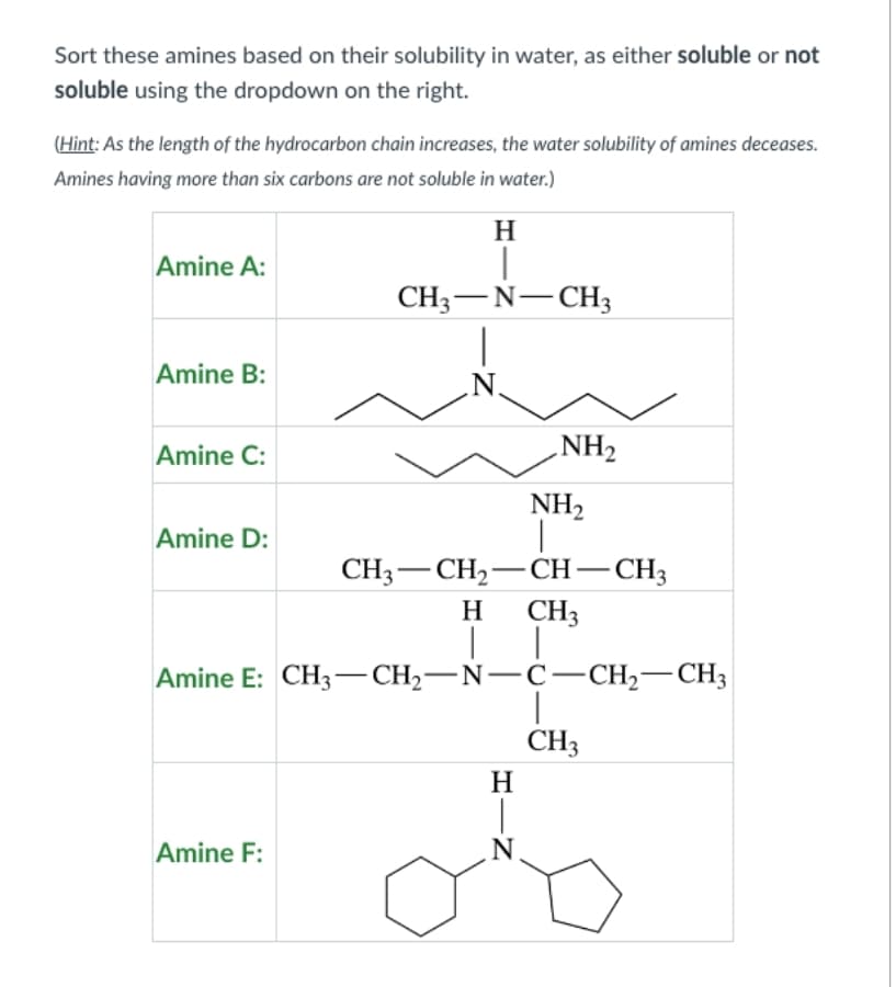 Sort these amines based on their solubility in water, as either soluble or not
soluble using the dropdown on the right.
(Hint: As the length of the hydrocarbon chain increases, the water solubility of amines deceases.
Amines having more than six carbons are not soluble in water.)
Amine A:
Amine B:
Amine C:
Amine D:
H
|
CH3-N-CH3
|
N.
Amine F:
NH₂
CH3 CH₂-CH-CH3
CH3
-
H
|│ |
Amine E: CH3-CH₂-N-C-CH₂-CH3
NH₂
HIN
Н
CH3