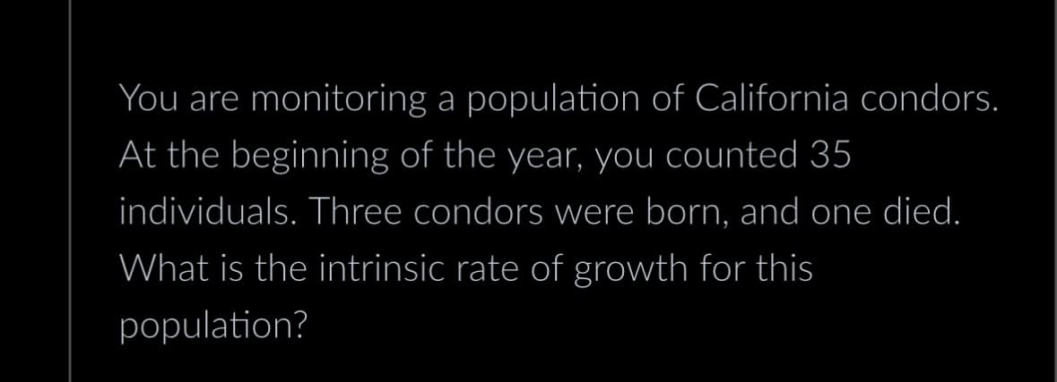 You are monitoring a population of California condors.
At the beginning of the year, you counted 35
individuals. Three condors were born, and one died.
What is the intrinsic rate of growth for this
population?