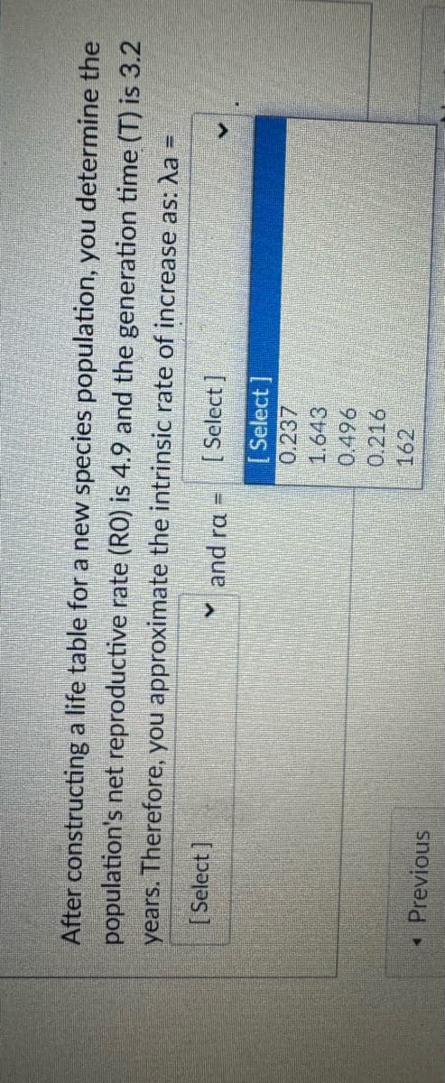 After constructing a life table for a new species population, you determine the
population's net reproductive rate (RO) is 4.9 and the generation time (T) is 3.2
years. Therefore, you approximate the intrinsic rate of increase as: a
=
[Select]
< Previous
✓ and rα =
[Select]
[Select]
0.237
1.643
0.496
0.216
162
