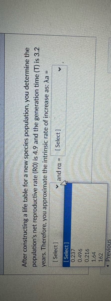 After constructing a life table for a new species population, you determine the
population's net reproductive rate (RO) is 4.9 and the generation time (T) is 3.2
years. Therefore, you approximate the intrinsic rate of increase as: λa =
[Select]
[Select]
0.237
0.496
0.216
1.64
162
Previous
and ra=
[Select]