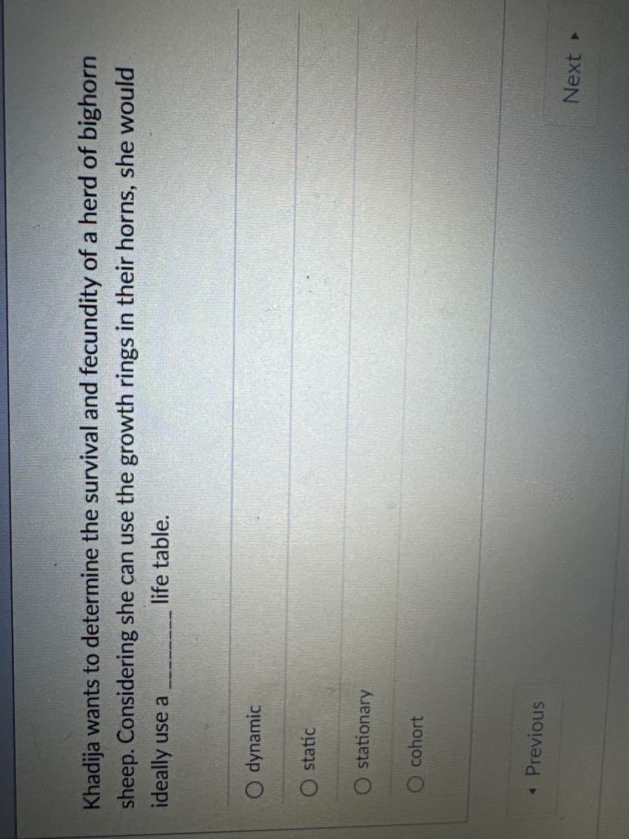 Khadija wants to determine the survival and fecundity of a herd of bighorn
sheep. Considering she can use the growth rings in their horns, she would
ideally use a
life table.
O dynamic
static
stationary
Ocohort
◄ Previous
Next ▸