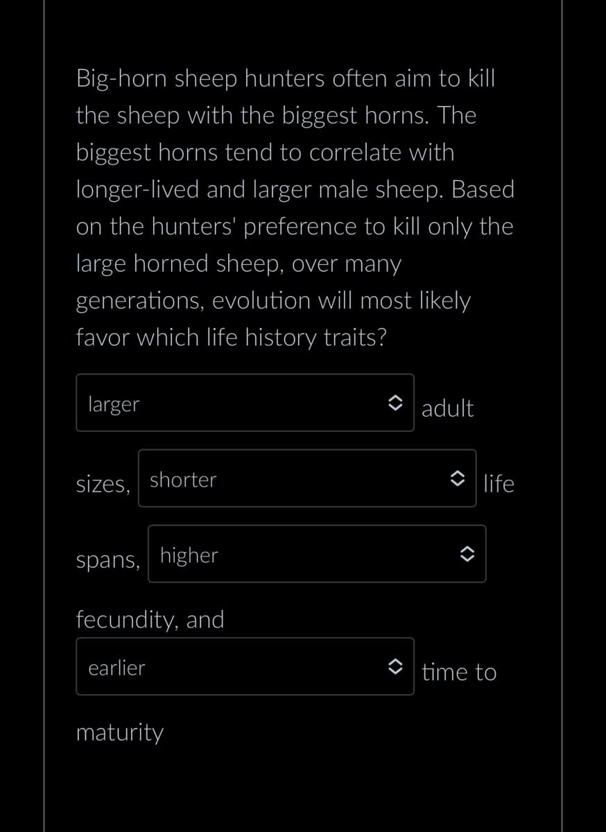 Big-horn sheep hunters often aim to kill
the sheep with the biggest horns. The
biggest horns tend to correlate with
longer-lived and larger male sheep. Based
on the hunters' preference to kill only the
large horned sheep, over many
generations, evolution will most likely
favor which life history traits?
larger
sizes, shorter
spans, higher
fecundity, and
earlier
maturity
adult
life
time to