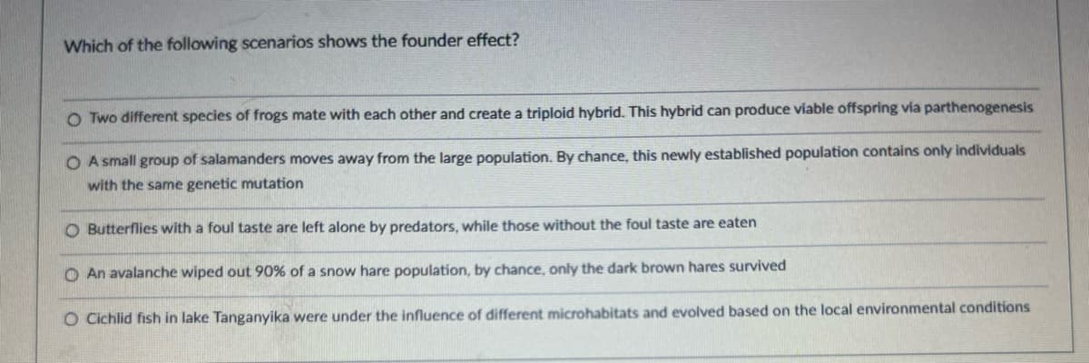 Which of the following scenarios shows the founder effect?
O Two different species of frogs mate with each other and create a triploid hybrid. This hybrid can produce viable offspring via parthenogenesis
OA small group of salamanders moves away from the large population. By chance, this newly established population contains only individuals
with the same genetic mutation
O Butterflies with a foul taste are left alone by predators, while those without the foul taste are eaten
O An avalanche wiped out 90% of a snow hare population, by chance, only the dark brown hares survived
O Cichlid fish in lake Tanganyika were under the influence of different microhabitats and evolved based on the local environmental conditions