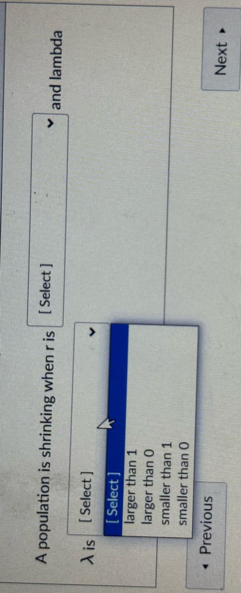 A population is shrinking when r is [Select]
A is [Select]
[Select]
larger than 1
larger than 0
smaller than 1
smaller than O
◄ Previous
く and lambda
Next▸
