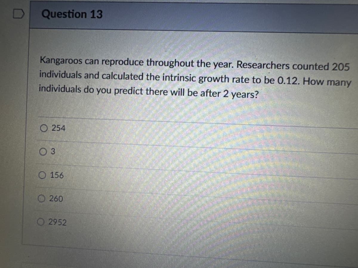 D Question 13
Kangaroos can reproduce throughout the year. Researchers counted 205
individuals and calculated the intrinsic growth rate to be 0.12. How many
individuals do you predict there will be after 2 years?
254
03
O 156
260
2952