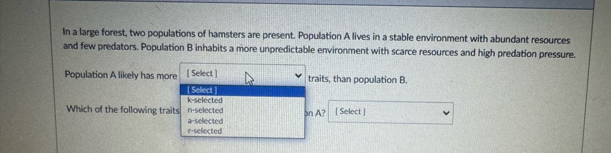 In a large forest, two populations of hamsters are present. Population A lives in a stable environment with abundant resources
and few predators. Population B inhabits a more unpredictable environment with scarce resources and high predation pressure.
Population A likely has more
[Select]
traits, than population B.
[Select]
k-selected
Which of the following traits n-selected
on A? [Select]
a-selected
r-selected