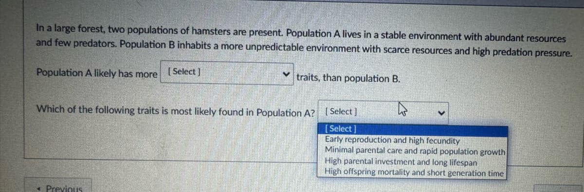 In a large forest, two populations of hamsters are present. Population A lives in a stable environment with abundant resources
and few predators. Population B inhabits a more unpredictable environment with scarce resources and high predation pressure.
Population A likely has more [Select]
traits, than population B.
Which of the following traits is most likely found in Population A? [Select]
[Select]
Early reproduction and high fecundity
Minimal parental care and rapid population growth
High parental investment and long lifespan
High offspring mortality and short generation time
Previous