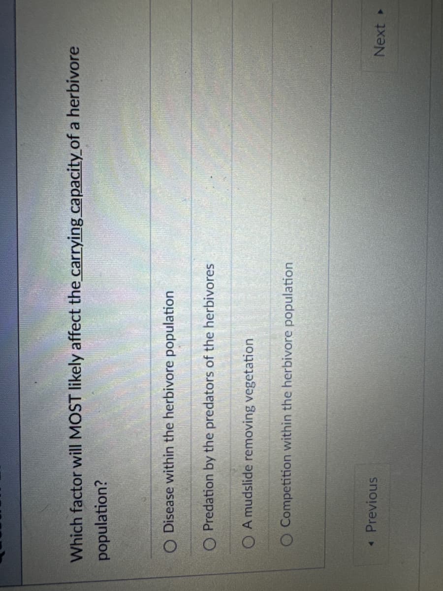 Which factor will MOST likely affect the carrying capacity of a herbivore
population?
O Disease within the herbivore population
O Predation by the predators of the herbivores
OA mudslide removing vegetation
O Competition within the herbivore population
◄ Previous
Next ▸