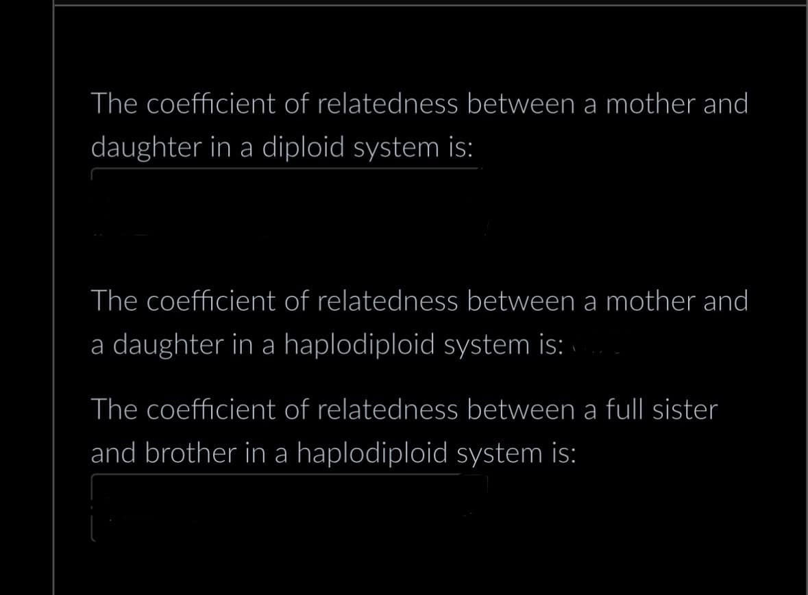 The coefficient of relatedness between a mother and
daughter in a diploid system is:
The coefficient of relatedness between a mother and
a daughter in a haplodiploid system is:
The coefficient of relatedness between a full sister
and brother in a haplodiploid system is: