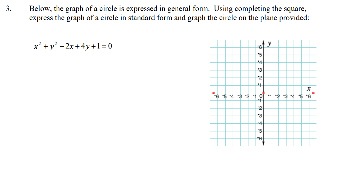 Below, the graph of a circle is expressed in general form. Using completing the square,
express the graph of a circle in standard form and graph the circle on the plane provided:
3.
x? +y? - 2x + 4y +1= 0
*5
+4
*3
*2
*1
-6 5 4 3 2 1 0
*1 *2 3 *4 *5 *6
-2
-3
-4
-5
