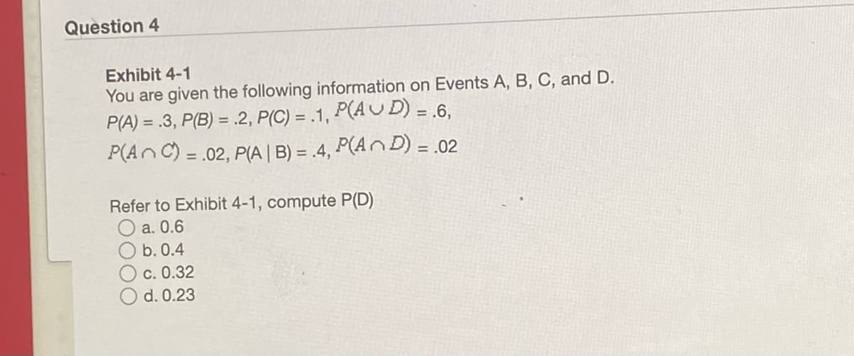 Question 4
Exhibit 4-1
You are given the following information on Events A, B, C, and D.
P(A) = .3, P(B) = .2, P(C) = .1, P(AU D) = .6,
P(AnC) = .02, P(A | B) = .4, P(A D) = .02
%3!
Refer to Exhibit 4-1, compute P(D)
O a. 0.6
O b. 0.4
O c. 0.32
O d. 0.23
